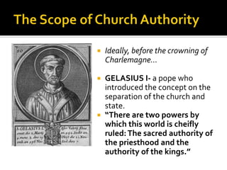    Ideally, before the crowning of
    Charlemagne…

 GELASIUS I- a pope who
  introduced the concept on the
  separation of the church and
  state.
 “There are two powers by
  which this world is cheifly
  ruled: The sacred authority of
  the priesthood and the
  authority of the kings.”
 