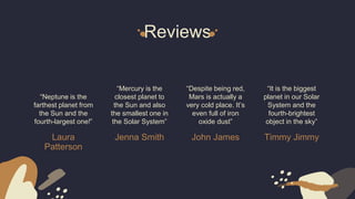 Reviews
Laura
Patterson
“Neptune is the
farthest planet from
the Sun and the
fourth-largest one!”
Jenna Smith
“Mercury is the
closest planet to
the Sun and also
the smallest one in
the Solar System”
John James
“Despite being red,
Mars is actually a
very cold place. It’s
even full of iron
oxide dust”
Timmy Jimmy
“It is the biggest
planet in our Solar
System and the
fourth-brightest
object in the sky”
 
