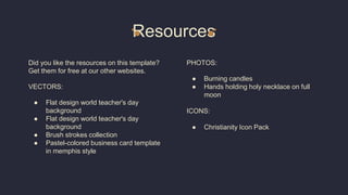 Resources
Did you like the resources on this template?
Get them for free at our other websites.
VECTORS:
● Flat design world teacher's day
background
● Flat design world teacher's day
background
● Brush strokes collection
● Pastel-colored business card template
in memphis style
PHOTOS:
● Burning candles
● Hands holding holy necklace on full
moon
ICONS:
● Christianity Icon Pack
 
