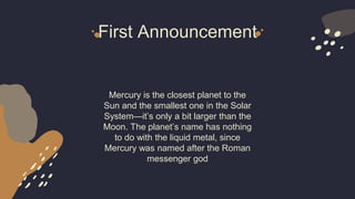 First Announcement
Mercury is the closest planet to the
Sun and the smallest one in the Solar
System—it’s only a bit larger than the
Moon. The planet’s name has nothing
to do with the liquid metal, since
Mercury was named after the Roman
messenger god
 