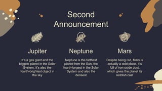Second
Announcement
Jupiter
It’s a gas giant and the
biggest planet in the Solar
System. It’s also the
fourth-brightest object in
the sky
Neptune
Neptune is the farthest
planet from the Sun, the
fourth-largest in the Solar
System and also the
densest
Mars
Despite being red, Mars is
actually a cold place. It’s
full of iron oxide dust,
which gives the planet its
reddish cast
 