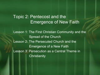 Topic 2: Pentecost and the
Emergence of New Faith
Lesson 1: The First Christian Community and the
Spread of the Church
Lesson 2: The Persecuted Church and the
Emergence of a New Faith
Lesson 3: Persecution as a Central Theme in
Christianity
 