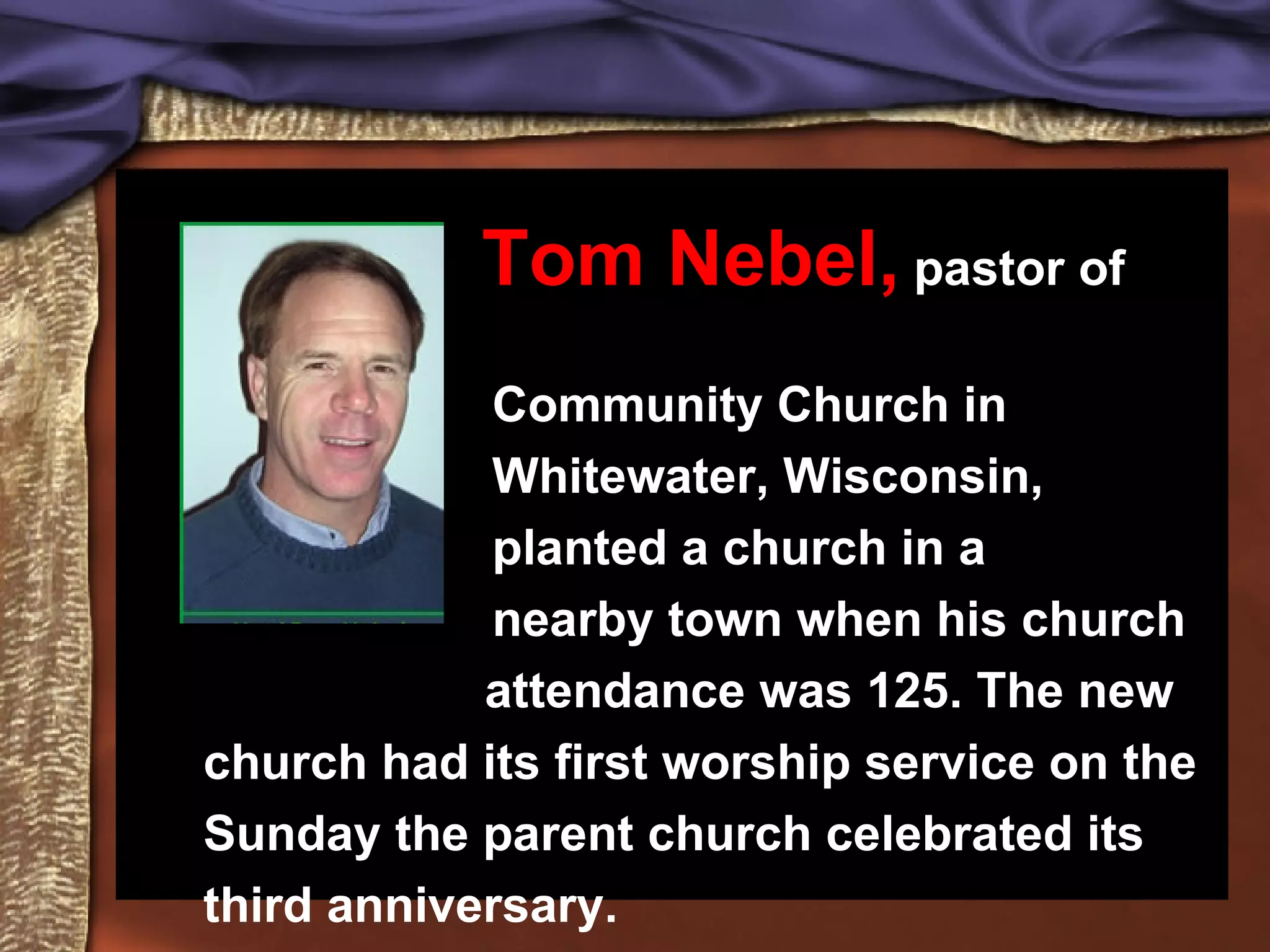 Tom Nebel, pastor of Community Church in Whitewater, Wisconsin, planted a church in a nearby town when his church attendance was 125. The new church had its first worship service on the Sunday the parent church celebrated its third anniversary.