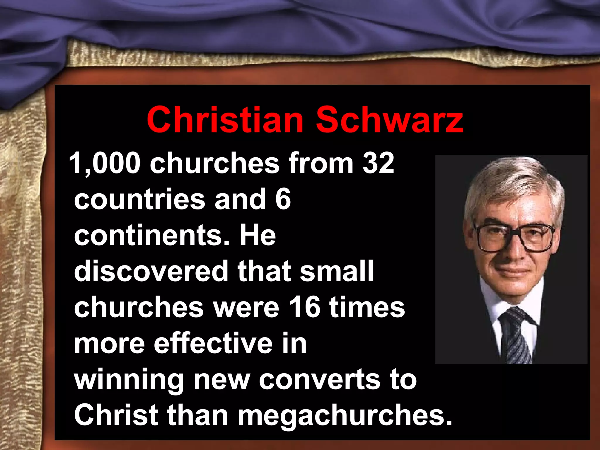 1,000 churches from 32 countries and 6 continents. He discovered that small churches were 16 times more effective in winning new converts to Christ than megachurches. Christian Schwarz