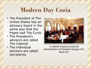 The President of The United States has an advisory board in the same way that the Popes had The Curia.  The President’s advisors are called The Cabinet. The individual advisors are called secretaries A cabinet meeting during the administration of President George H.W. Bush (41) 