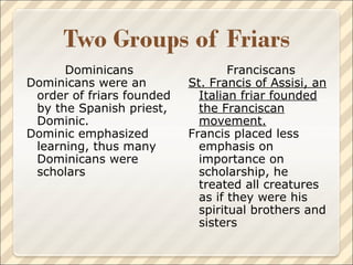 Dominicans Dominicans were an order of friars founded by the Spanish priest, Dominic. Dominic emphasized learning, thus many Dominicans were scholars Franciscans St. Francis of Assisi, an Italian friar founded the Franciscan movement. Francis placed less emphasis on importance on scholarship, he treated all creatures  as if they were his spiritual brothers and sisters 