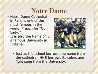 Notre Dame Cathedral in Paris is one of the most famous in the world. French for “Our Lady.” It is also the Name of a famous University in Indiana. Just as the school borrows the name from the cathedral, HHS borrows its colors and fight song from the University. 