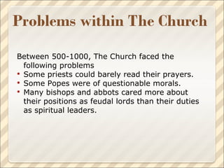 Between 500-1000, The Church faced the following problems Some priests could barely read their prayers. Some Popes were of questionable morals. Many bishops and abbots cared more about their positions as feudal lords than their duties as spiritual leaders. 