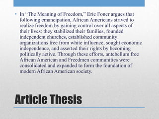 • In “The Meaning of Freedom,” Eric Foner argues that
  following emancipation, African Americans strived to
  realize freedom by gaining control over all aspects of
  their lives: they stabilized their families, founded
  independent churches, established community
  organizations free from white influence, sought economic
  independence, and asserted their rights by becoming
  politically active. Through these efforts, antebellum free
  African American and Freedmen communities were
  consolidated and expanded to form the foundation of
  modern African American society.




Article Thesis
 