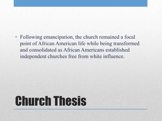 • Following emancipation, the church remained a focal
  point of African American life while being transformed
  and consolidated as African Americans established
  independent churches free from white influence.




Church Thesis
 