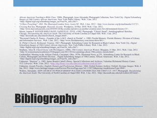 •   African American Teaching a Bible Class. 1900s. Photograph. Jesse Alexander Photograph Collection, New York City. Digital Schomburg
    Images of 19th Century African Americans. New York Public Library. Web. 3 Jan. 2012.
    <http://digital.nypl.org/schomburg/images_aa19/aa19c_info.cfm?>.
•   "A Slave Preaching". 1863. The Illustrated London News. Learn NC. Web. 3 Jan. 2012. <http://www.learnnc.org/lp/multimedia/11572>.
•   Crossing Red Sea. Photograph. Heavenly Accents. Wordpress, 24 Mar. 2010. Web. 3 Jan. 2012.
    <http://www.heavenlyascents.com/2010/03/24/the-exodus-narrative-as-another-creation-story-for-old-testament-lesson-13/>.
•   Moore, Joanna P. BANNER BIBLE BAND, NASHVILLE, TENN. c1902. Photograph. "Christ's Stead": Autobiographical Sketches,
    Chicago. Documenting the American South. The University of North Carolina at Chapel Hill. Web. 3 Jan. 2012.
    <http://docsouth.unc.edu/church/church_images.html>.
•   "Reverend Charles H. Pearce - Founder of the A.M.E. church in Florida". c. 1900. Florida Memory. Florida Memory: Division of Library
    and Information Services . Web. 3 Jan. 2012. <http://www.floridamemory.com/items/show/861>.
•   St. Philip's Church, Richmond, Virginia. 1867. Photograph. Schomburg Center for Research in Black Culture, New York City. Digital
    Schomburg Images of 19th Century African Americans. New York Public Library. Web. 3 Jan. 2012.
    <http://digital.nypl.org/schomburg/images_aa19/aa19c_info.cfm?>.
•   Stephens, Alice B. Church Scene with Worshippers. 1800s. 19th Century American Women. Blogspot, 31 Mar. 2011. Web. 3 Jan. 2012.
    <http://b-womeninamericanhistory19.blogspot.com/2011/03/two-paintings-about-19th-century-morals.html>.
•   Unidentified. Meeting in the African Church, Cincinnati, Ohio. 1870s. Illustrated News, p.276 , Schomburg Center for Research in Black
    Culture, Photographs and Prints Division. . Digital Schomburg Images of 19th Century African Americans. Web. 3 Jan. 2012.
    <http://digital.nypl.org/schomburg/images_aa19/aa19c_info.cfm?>.
•   Unknown. "Baptism". c. 1905. James Branch Cabell Library. Special Collections and Archives; Valentine Richmond History Center .
    VCU Libraries. Web. 3 Jan. 2012. <http://dig.library.vcu.edu/cdm/ref/collection/cook/id/104>.
•   Unknown. Joseph Priestley, English Chemist and Presbyterian Minister. 1860. Oxford Science Archive, Oxford. Heritage Images. Web. 4
    Jan. 2012. <http://www.heritage-images.com/Preview/PreviewPage.aspx?id=1158718&pricing=true&licenseType=RM>.
•   Walters, Alexander. NEW CHURCH TO WHICH BISHOP WALTERS CONTRIBUTED THE FIRST $ 25. 1917. Photograph. Documenting
    the American South. The University of North Carolina at Chapel Hill. Web. 3 Jan. 2012. <http://docsouth.unc.edu/neh/walters/ill5.html>.




Bibliography
 