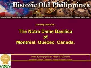 proudly presents:
The Notre Dame Basilica
of
Montréal, Québec, Canada.
written & photographed by: Fergus JM Ducharme,
assisted by: Roselyn J. Parrenas & Jessica Ducharme- Gauthier.
 