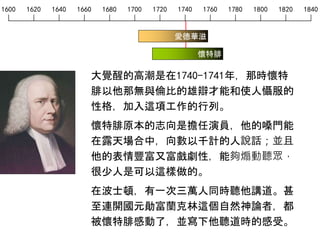 1600 1620 1640 1660 1680 1700 1720 1740 1760 1780 1800 1820 1840
愛德華滋
大覺醒的高潮是在1740-1741年，那時懷特
腓以他那無與倫比的雄辯才能和使人懾服的
性格，加入這項工作的行列。
懷特腓原本的志向是擔任演員，他的嗓門能
在露天場合中，向數以千計的人說話；並且
他的表情豐富又富戲劇性，能夠煽動聽眾，
很少人是可以這樣做的。
在波士頓，有一次三萬人同時聽他講道。甚
至連開國元勛富蘭克林這個自然神論者，都
被懷特腓感動了，並寫下他聽道時的感受。
懷特腓
 