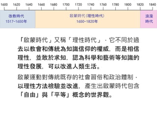 浪漫
時代
啟蒙時代(理性時代)
1650-1820年
1600 1620 1640 1660 1680 1700 1720 1740 1760 1780 1800 1820 1840
改教時代
1517-1650年
「啟蒙時代」又稱「理性時代」，它不同於過
去以教會和傳統為知識信仰的權威，而是相信
理性，並敢於求知，認為科學和藝術等知識的
理性發展，可以改進人類生活。
啟蒙運動對傳統既存的社會習俗和政治體制，
以理性方法檢驗並改進，產生出啟蒙時代包含
「自由」與「平等」概念的世界觀。
 