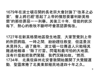 1679年在波士頓召開的長老宗大會討論了“改革之必
要”，會上將已經“惹起了上帝的憤怒要審判新英格
蘭”的那些罪惡一一列舉。其後三十年，信徒的狀況
每下，熱心的教牧不斷呼吁會眾認罪悔改。
1727年在新英格蘭地區發生地震，大家警覺到上帝
的刑罰將臨，一時之間，紛紛趕往教堂，但這景況
未見持久。過了幾年，波士頓一位傳道人只能極其
難過地報導：“除了打雷、閃電和最可怕的大地震，
沒有什麼能把我們驚醒，我們沉睡如故。”然而，
1734年，北美從麻州北安普敦開始展開了大覺醒運
動，聖靈席捲了北美東部殖民地達四十年之久。
9
 