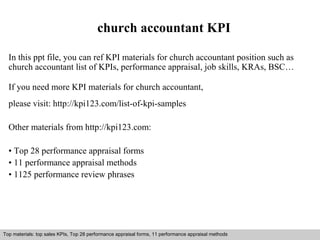 church accountant KPI 
In this ppt file, you can ref KPI materials for church accountant position such as 
church accountant list of KPIs, performance appraisal, job skills, KRAs, BSC… 
If you need more KPI materials for church accountant, 
please visit: http://kpi123.com/list-of-kpi-samples 
Other materials from http://kpi123.com: 
• Top 28 performance appraisal forms 
• 11 performance appraisal methods 
• 1125 performance review phrases 
Top materials: top sales KPIs, Top 28 performance appraisal forms, 11 performance appraisal methods 
Interview questions and answers – free download/ pdf and ppt file 
 