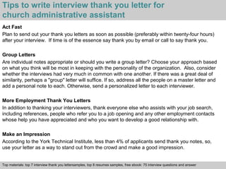 Tips to write interview thank you letter for 
church administrative assistant 
Act Fast 
Plan to send out your thank you letters as soon as possible (preferably within twenty-four hours) 
after your interview. If time is of the essence say thank you by email or call to say thank you. 
Group Letters 
Are individual notes appropriate or should you write a group letter? Choose your approach based 
on what you think will be most in keeping with the personality of the organization. Also, consider 
whether the interviews had very much in common with one another. If there was a great deal of 
similarity, perhaps a "group" letter will suffice. If so, address all the people on a master letter and 
add a personal note to each. Otherwise, send a personalized letter to each interviewer. 
More Employment Thank You Letters 
In addition to thanking your interviewers, thank everyone else who assists with your job search, 
including references, people who refer you to a job opening and any other employment contacts 
whose help you have appreciated and who you want to develop a good relationship with. 
Make an Impression 
According to the York Technical Institute, less than 4% of applicants send thank you notes, so, 
use your letter as a way to stand out from the crowd and make a good impression. 
Top materials: top 7 interview thank you lettersamples, top 8 resumes samples, free ebook: 75 interview questions and answer 
Interview questions and answers – free download/ pdf and ppt file 
 