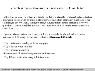 church administrative assistant interview thank you letter 
In this file, you can ref interview thank you letter materials for church administrative 
assistant position such as church administrative assistant interview thank you letter 
samples, interview thank you letter tips, church administrative assistant interview 
questions, church administrative assistant resumes, church administrative assistant 
cover letter … 
If you need more interview thank you letter materials for church administrative 
assistant as following, please visit: interviewthankyouletter.info 
• Top 8 interview thank you letter samples 
• Top 7 cover letter samples 
• Top 8 resumes samples 
• Free ebook: 75 interview questions and answers 
• Top 12 secrets to win every job interviews 
Top materials: top 8 interview thank you letter samples, top 8 resumes samples, free ebook: 75 interview questions and answer 
Interview questions and answers – free download/ pdf and ppt file 
 