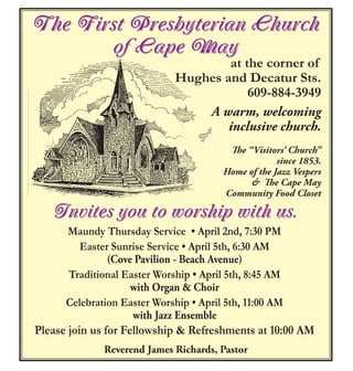 The First Presbyterian Church
of Cape May
at the corner of
Hughes and Decatur Sts.
609-884-3949
A warm, welcoming
inclusive church.
The “Visitors’ Church”
since 1853.
Home of the Jazz Vespers
& The Cape May
Community Food Closet
Invites you to worship with us.
Maundy Thursday Service • April 2nd, 7:30 PM
Easter Sunrise Service • April 5th, 6:30 AM
(Cove Pavilion - Beach Avenue)
Traditional Easter Worship • April 5th, 8:45 AM
with Organ & Choir
Celebration Easter Worship • April 5th, 11:00 AM
with Jazz Ensemble
Please join us for Fellowship & Refreshments at 10:00 AM
Reverend James Richards, Pastor
 