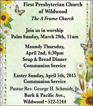 The A Frame Church
Join us in worship
Palm Sunday, March 29th, 11am
Maundy Thursday,
April 2nd, 6:30pm
Soup & Bread Dinner
Communion Service
Easter Sunday, April 5th, 2015
Communion Service
Pastor Rev. George H. Schmidt, Jr.
Burk & Pacific Ave.,
Wildwood • 522-1244
First Presbyterian Church
of Wildwood
 