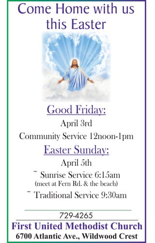 Come Home with us
this Easter
First United Methodist Church
6700 Atlantic Ave., Wildwood Crest
729-4265
Good Friday:
April 3rd
Community Service 12noon-1pm
Easter Sunday:
April 5th
~ Sunrise Service 6:15am
(meet at Fern Rd. & the beach)
~ Traditional Service 9:30am
 