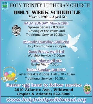 HOLY TRINITY LUTHERAN CHURCH
Easter egg hunt to follow service
2810 Atlantic Ave., Wildwood
(Poplar & Atlantic) 522-5000
www.holytrinitywildwood.org
PALM SUNDAY, March 29th
Spoken Service - 8:00am
Blessing of the Palms and
Traditional Service 10:30am
Maundy Thursday, April 2nd
Holy Communion - 7:00pm
Good Friday, April 3rd
Worship Service - 7:00pm
Saturday April 4th
Easter Vigil - 7:00pm
Easter Sunday, April 5th
Easter Breakfast Social Hall 8:30 - 10am
Traditional Service - 10:30am
HOLY WEEK SCHEDULE
March 29th - April 5th
 
