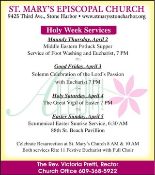 The Rev. Victoria Pretti, Rector
Church Ofﬁce 609-368-5922
ST. MARY’S EPISCOPAL CHURCH
9425 Third Ave., Stone Harbor • www.stmarysstoneharbor.org
Holy Week Services
Maundy Thursday, April 2
Middle Eastern Potluck Supper
Service of Foot Washing and Eucharist, 7 PM
Good Friday, April 3
Solemn Celebration of the Lord’s Passion
with Eucharist 7 PM
Holy Saturday, April 4
The Great Vigil of Easter 7 PM
Easter Sunday, April 5
Ecumenical Easter Sunrise Service, 6:30 AM
88th St. Beach Pavillion
Celebrate Resurrection at St. Mary’s Church 8 AM & 10 AM
Both services Rite 11 Festive Eucharist with Full Choir
 