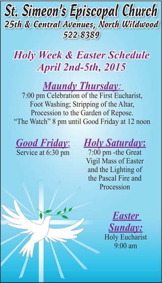 St. Simeon’s Episcopal Church
25th & Central Avenues, North Wildwood
522-8389
Holy Week & Easter Schedule
April 2nd-5th, 2015
Maundy Thursday:
7:00 pm Celebration of the First Eucharist,
Foot Washing; Stripping of the Altar,
Procession to the Garden of Repose.
“The Watch” 8 pm until Good Friday at 12 noon
Good Friday:
Service at 6:30 pm
Holy Saturday:
7:00 pm -the Great
Vigil Mass of Easter
and the Lighting of
the Pascal Fire and
Procession
Easter
Sunday:
Holy Eucharist
9:00 am
 