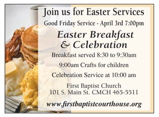 Join us for Easter Services
Good Friday Service - April 3rd 7:00pm
Easter Breakfast
& Celebration
Breakfast served 8:30 to 9:30am
9:00am Crafts for children
Celebration Service at 10:00 am
First Baptist Church
101 S. Main St. CMCH 465-5511
www.firstbaptistcourthouse.org
 