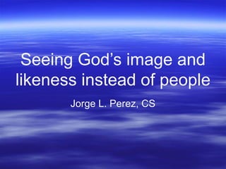 Seeing God’s image and
likeness instead of people
Jorge L. Perez, CS
 