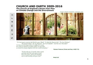 CHURCH AND EARTH 2009-2016
    The Church of England’s Seven-Year Plan
    on Climate Change and the Environment
y
r
a
m
m
u
S                                                                                 Coventry Cathedral: devastation, reclamation, hope




    “Is it not easy to conceive the World in your Mind? To think the Heavens fair? The Sun Glorious?
              The Earth fruitful? The Air Pleasant? The Sea Profitable? And the Giver Bountiful?
    Yet these are the things which it is difficult to retain.
    For could we always be sensible of their use and value,
    we should be always delighted with their wealth and glory.”
                                                                      Thomas Traherne (Priest and Poet, 1636?-74)

             “He has told you, O mortal, what is good;
             and what does the Lord require of you
             but to do justice, and to love kindness,
             and to walk humbly with your God?”
                                                                      Micah 6:8
                                                                                                                                       1
 