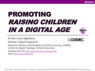PROMOTING 
RAISING CHILDREN 
IN A DIGITAL AGE 
Dr Bex Lewis (@drbexl) 
Director, Digital Fingerprint 
Research Fellow in Social Media and Online Learning, CODEC 
Centre for Digital Theology, Durham University 
October 2014 for http://www.churchandmedia.net 
Slides: http://j.mp/marketingrcida 
@drbexl 
This work is licensed under a Creative Commons Attribution-NonCommercial-ShareAlike 4.0 International 
 