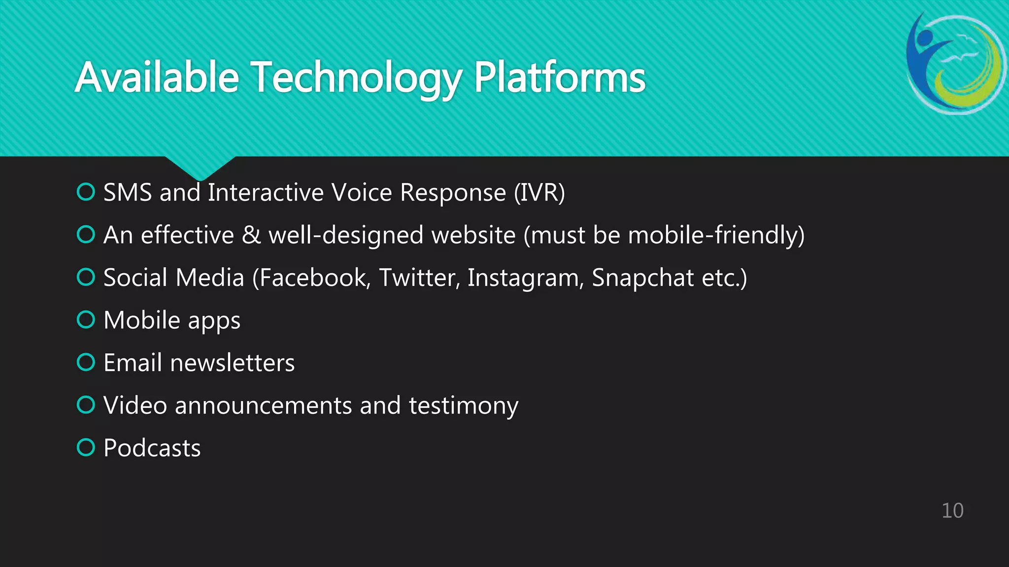  SMS and Interactive Voice Response (IVR)
 An effective & well-designed website (must be mobile-friendly)
 Social Media (Facebook, Twitter, Instagram, Snapchat etc.)
 Mobile apps
 Email newsletters
 Video announcements and testimony
 Podcasts
10
Available Technology Platforms
 