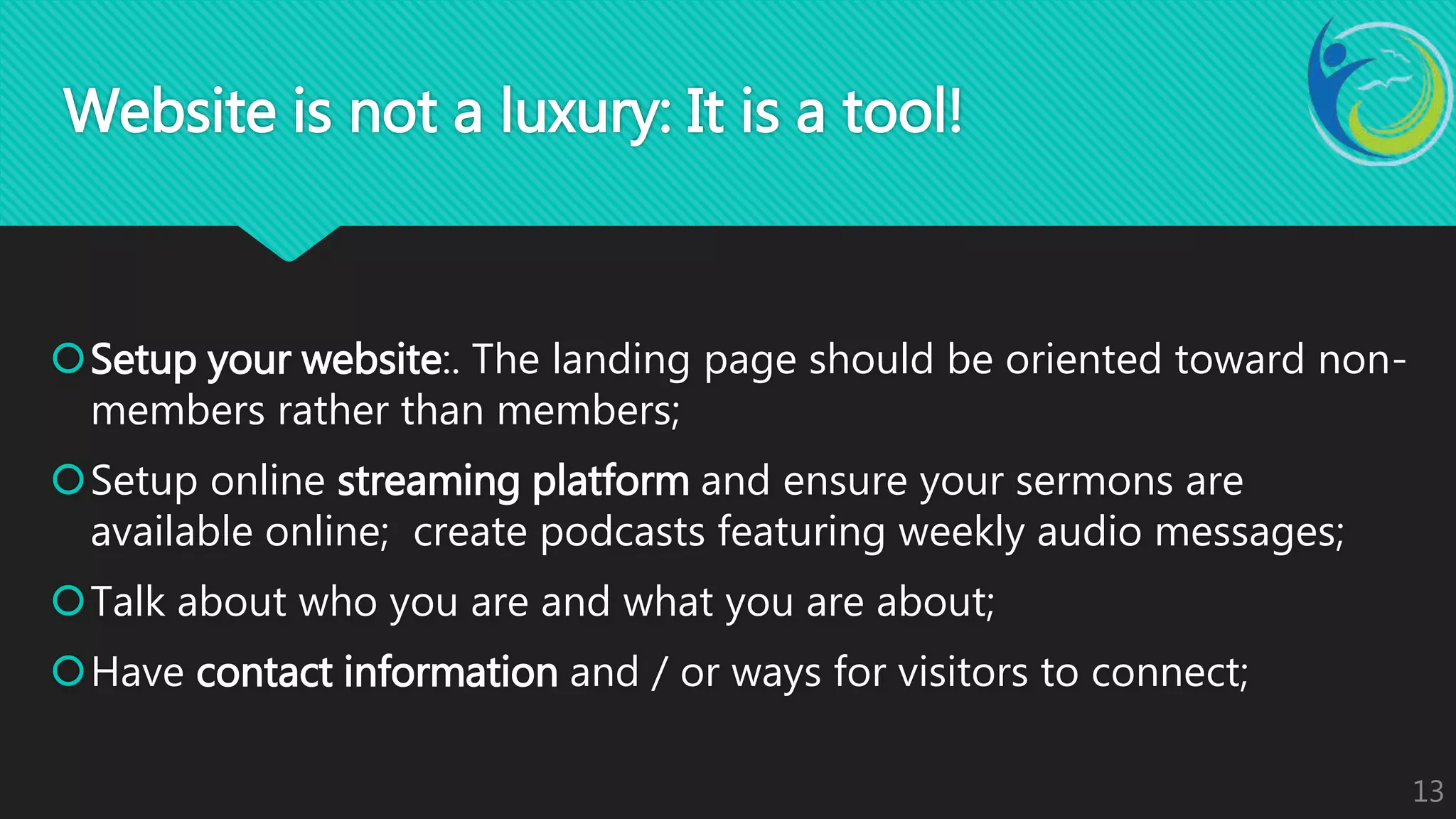 Setup your website:. The landing page should be oriented toward non-
members rather than members;
Setup online streaming platform and ensure your sermons are
available online; create podcasts featuring weekly audio messages;
Talk about who you are and what you are about;
Have contact information and / or ways for visitors to connect;
13
Website is not a luxury: It is a tool!
 