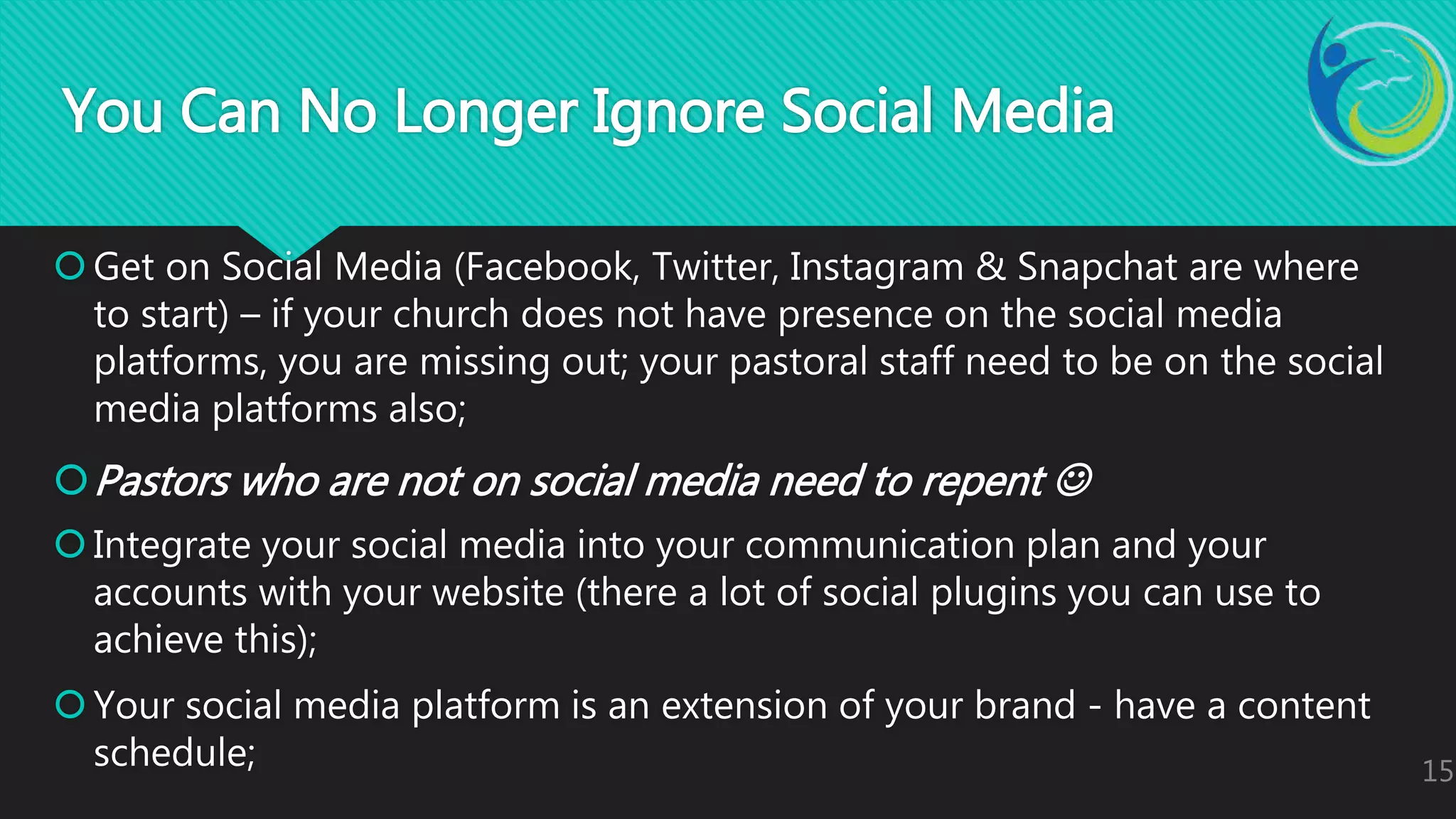 Get on Social Media (Facebook, Twitter, Instagram & Snapchat are where
to start) – if your church does not have presence on the social media
platforms, you are missing out; your pastoral staff need to be on the social
media platforms also;
Pastors who are not on social media need to repent 
Integrate your social media into your communication plan and your
accounts with your website (there a lot of social plugins you can use to
achieve this);
Your social media platform is an extension of your brand - have a content
schedule; 15
You Can No Longer Ignore Social Media
 