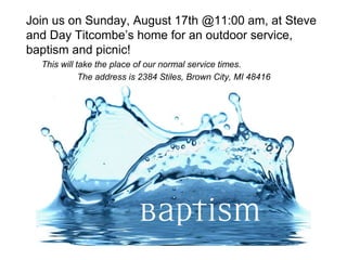 Join us on Sunday, August 17th @11:00 am, at Steve
and Day Titcombe’s home for an outdoor service,
baptism and picnic!
This will take the place of our normal service times.
The address is 2384 Stiles, Brown City, MI 48416
 