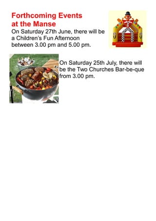 Forthcoming Events
at the Manse
On Saturday 27th June, there will be
a Children’s Fun Afternoon
between 3.00 pm and 5.00 pm.
On Saturday 25th July, there will
be the Two Churches Bar-be-que
from 3.00 pm.
 