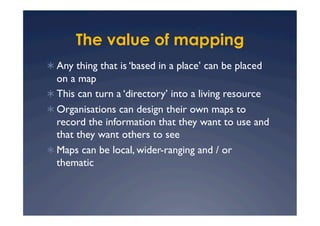 The value of mapping
  Any thing that is ‘based in a place’ can be placed
   on a map
  This can turn a ‘directory’ into a living resource
  Organisations can design their own maps to
   record the information that they want to use and
   that they want others to see
  Maps can be local, wider-ranging and / or
   thematic
 