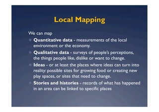 Local Mapping
We can map
  Quantitative data - measurements of the local
   environment or the economy.
  Qualitative data - surveys of people’s perceptions,
   the things people like, dislike or want to change.
  Ideas - or at least the places where ideas can turn into
   reality: possible sites for growing food or creating new
   play spaces, or sites that need to change.
  Stories and histories - records of what has happened
   in an area can be linked to specific places
 