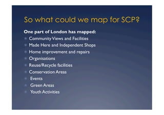 So what could we map for SCP?
One part of London has mapped:
  Community Views and Facilities
  Made Here and Independent Shops
  Home improvement and repairs
  Organisations
  Reuse/Recycle facilities
  Conservation Areas
   Events
   Green Areas
   Youth Activities
 