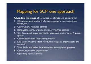 Mapping for SCP: one approach
A London-wide map of resources for climate and consumption
1. Climate-focused bodies (including campaign groups, transition
    towns, etc.)
2. Community / resource centres
3. Renewable energy projects and energy advice centres
4. City Farms and larger community gardens / food-growing / green
    spaces
5. Community health / well-being projects
6. Key ethnic minority / faith / cultural / refugee / organisations and
    networks
7. Time Banks and other local economic development projects
8. Community media organisations
9.  Upcoming relevant events
 