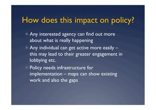 How does this impact on policy?
  Any interested agency can find out more
   about what is really happening
  Any individual can get active more easily –
   this may lead to their greater engagement in
   lobbying etc.
  Policy needs infrastructure for
   implementation – maps can show existing
   work and also the gaps
 
