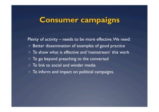 Consumer campaigns

Plenty of activity – needs to be more effective. We need:
  Better dissemination of examples of good practice
  To show what is effective and ‘mainstream’ this work
  To go beyond preaching to the converted
  To link to social and winder media
  To inform and impact on political campaigns.
 