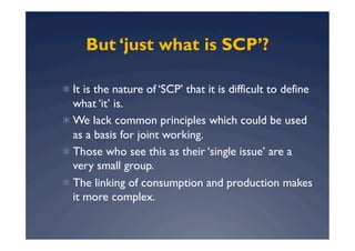 But ‘just what is SCP’?

  It is the nature of ‘SCP’ that it is difficult to define
   what ‘it’ is.
  We lack common principles which could be used
   as a basis for joint working.
  Those who see this as their ‘single issue’ are a
   very small group.
  The linking of consumption and production makes
   it more complex.
 