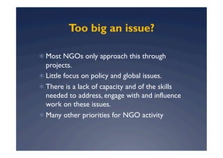 Too big an issue?

  Most NGOs only approach this through
   projects.
  Little focus on policy and global issues.
  There is a lack of capacity and of the skills
   needed to address, engage with and influence
   work on these issues.
  Many other priorities for NGO activity
 