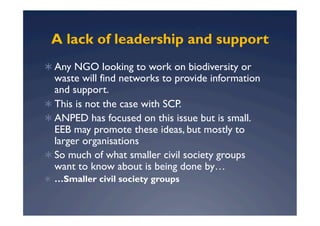 A lack of leadership and support
  Any NGO looking to work on biodiversity or
   waste will find networks to provide information
   and support.
  This is not the case with SCP.
  ANPED has focused on this issue but is small.
   EEB may promote these ideas, but mostly to
   larger organisations
  So much of what smaller civil society groups
   want to know about is being done by…
  …Smaller civil society groups
 