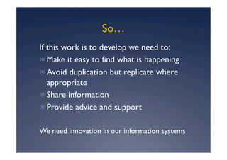 So…
If this work is to develop we need to:
 Make it easy to find what is happening
 Avoid duplication but replicate where
   appropriate
 Share information
 Provide advice and support


We need innovation in our information systems
 
