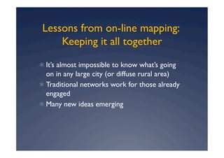 Lessons from on-line mapping:
     Keeping it all together
  It’s almost impossible to know what’s going
   on in any large city (or diffuse rural area)
  Traditional networks work for those already
   engaged
  Many new ideas emerging
 