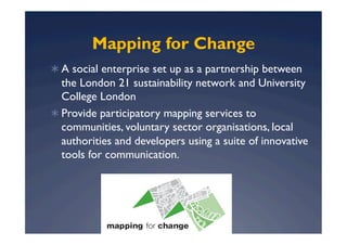 Mapping for Change
  A social enterprise set up as a partnership between
   the London 21 sustainability network and University
   College London
  Provide participatory mapping services to
   communities, voluntary sector organisations, local
   authorities and developers using a suite of innovative
   tools for communication.
 