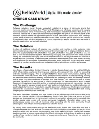 CHURCH CASE STUDY

The Challenge
Religious institutions flourish through successfully establishing a sense of community among their
members, clearly communicating their “Vision” and “Message”, and effectively welcoming and engaging
members to become active in the community. With more religious institutions to choose from, there is an
increased pressure that is placed on the leadership to strengthen the spiritual and financial growth of the
institution. Spiritual leaders are appointed to perform multiple tasks of their organization, from creating a
greater sense of community, reaching members to share news, providing spiritual education and coaching
to members in need, efficiently addressing all inquires, to providing a way for members who are unable to
attend to stay involved and spiritually educated.


The Solution
In place of traditional methods of attracting new members and reaching a wider audience, video
communications is a proven method of increasing and maintaining growth of religious institutions. Studies
show that people remember 10% of what they read, 20% of what they hear, 30% of what they see, and
50% of what they see and hear together. Multi-sensory messaging, with graphic-rich video emails, live web
casting and video instant messaging, offer a cost-effective solution for any religious leader and institution to
engage with their community: by welcoming new visitors with personal prerecorded video emails; recording
and emailing service summaries; broadcasting information about events with blogs & podcasts; sharing
news with all members simultaneously, and easily attaching links with different ministries and services.


The Results
John Posey, a Pastor at Zoe Christian Fellowship in Atlanta, Georgia, began using the helloWorld Studio,
which offers multiple easy-to-use streaming video solutions, with graphic-rich video email, live webcasting,
and video instant messaging. Prior to using the helloWorld Studio video communications, to bring more
members to his community, Pastor John Posey relied on traditional methods of costly advertising, including
the traditional referral method of attaining new members and spreading his vision and message. He found
that he spent long hours responding to inquiries from new members, and meeting concerns of existing
members. Recognizing that with the use of video communication, his base membership would increase,
Pastor John Posey began to send his archive of broadcasts and communicate with his members via video
email. As a result, he was able to reach a much wider audience, include those who could not attend, as well
as attract potential members. This instantly proved to become an effective way of helping members to stay
abreast of the services and ministries, and create more interest and active participation from both existing
and prospective members of the community.

The results have been immediate, and have proven to be an effective method of communication to his
church and potential members. Using the helloWorld Studio, Pastor John Posey now records all Church
services and broadcasts them to the community, welcoming new visitors with personal prerecorded video
emails, records video emails with service summaries, broadcasts information about events and
simultaneously shares news with all members, while connecting with the wider community through
attaching links from different ministries and services within his church.

By utilizing video communication through the helloWorld Studio, Pastor John Posey has been able to
dramatically reduce his costs, while the innovative method of communication has helped him set his Church
apart from all the rest, and expand his membership base. Using helloWorld Studio, he effectively engaged
existing members to become more active in the Church community, and continues to welcome a record
number of new members, including members of younger generations and those who are not residents of
the community.
 